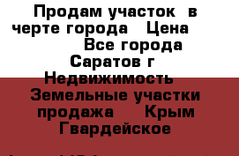 Продам участок​ в черте города › Цена ­ 500 000 - Все города, Саратов г. Недвижимость » Земельные участки продажа   . Крым,Гвардейское